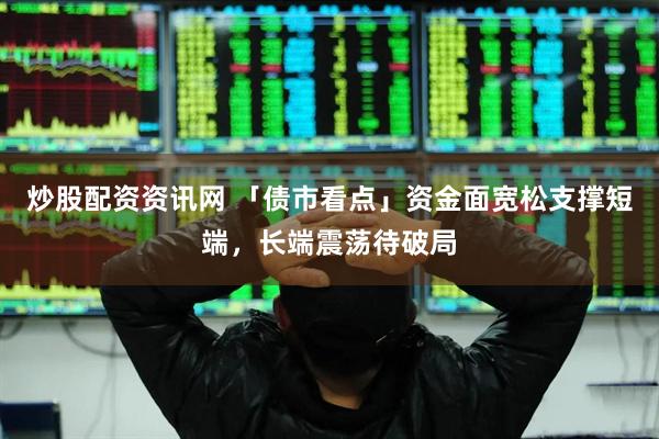 炒股配资资讯网 「债市看点」资金面宽松支撑短端，长端震荡待破局