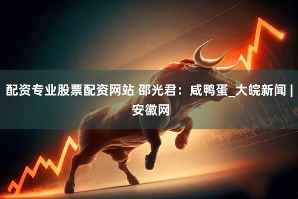配资专业股票配资网站 邵光君：咸鸭蛋_大皖新闻 | 安徽网