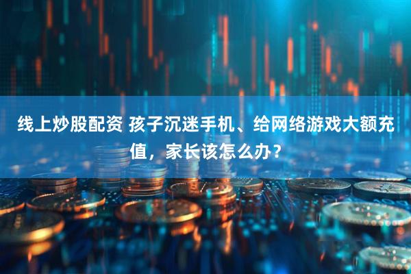 线上炒股配资 孩子沉迷手机、给网络游戏大额充值，家长该怎么办？