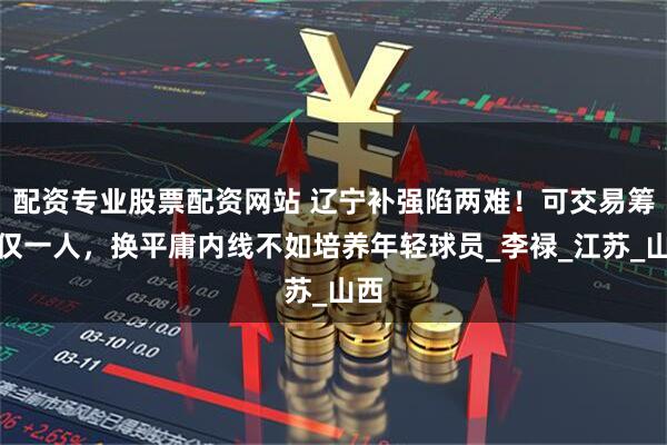 配资专业股票配资网站 辽宁补强陷两难！可交易筹码仅一人，换平庸内线不如培养年轻球员_李禄_江苏_山西
