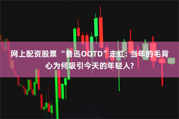 网上配资股票 “鲁迅OOTD”走红: 当年的毛背心为何吸引今天的年轻人?