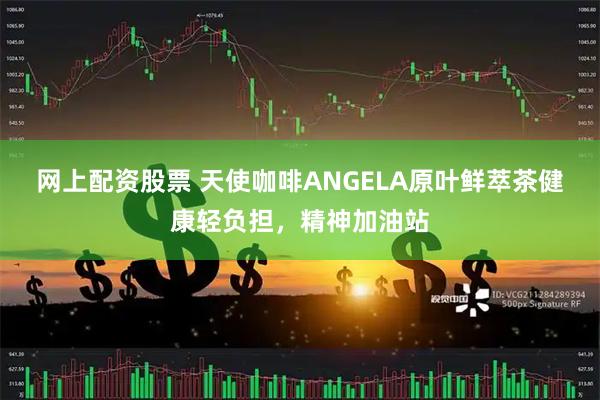 网上配资股票 天使咖啡ANGELA原叶鲜萃茶健康轻负担，精神加油站