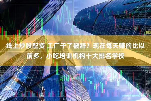 线上炒股配资 工厂干了被辞？现在每天赚的比以前多，小吃培训机构十大排名学校