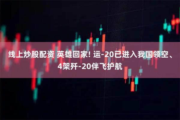 线上炒股配资 英雄回家! 运-20已进入我国领空、4架歼-20伴飞护航