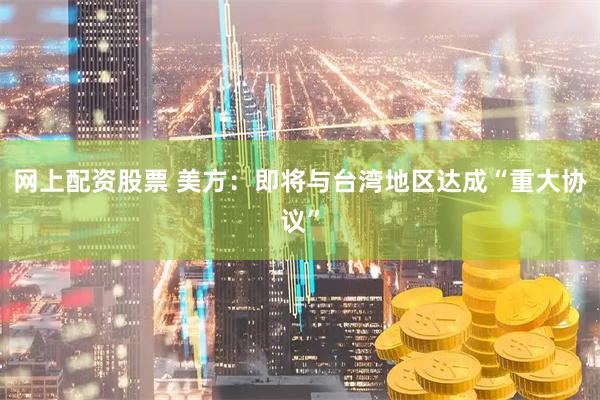 网上配资股票 美方：即将与台湾地区达成“重大协议”