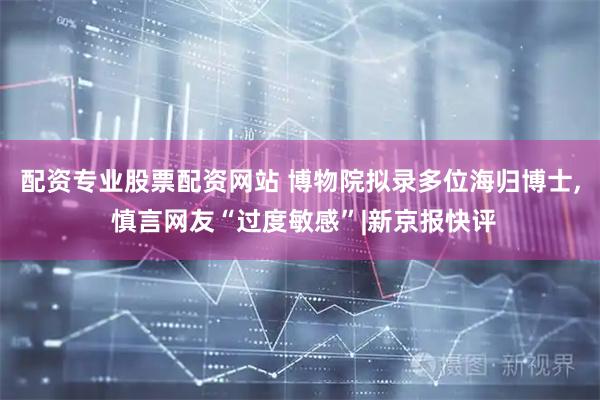 配资专业股票配资网站 博物院拟录多位海归博士, 慎言网友“过度敏感”|新京报快评