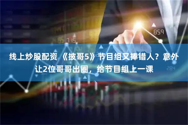 线上炒股配资 《披哥5》节目组又捧错人？意外让2位哥哥出圈，给节目组上一课
