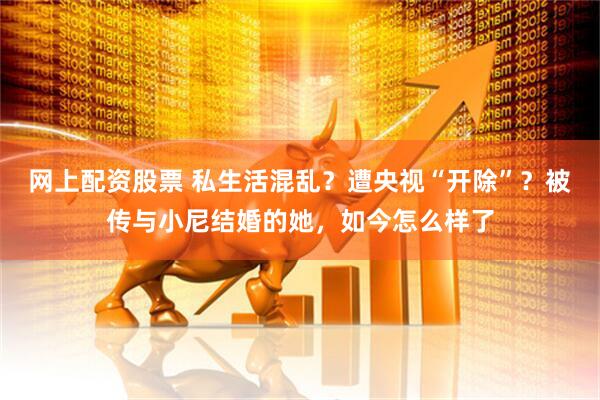 网上配资股票 私生活混乱？遭央视“开除”？被传与小尼结婚的她，如今怎么样了