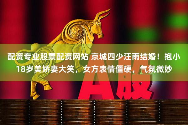 配资专业股票配资网站 京城四少汪雨结婚！抱小18岁美娇妻大笑，女方表情僵硬，气氛微妙