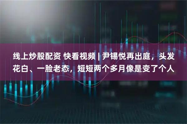 线上炒股配资 快看视频 | 尹锡悦再出庭，头发花白、一脸老态，短短两个多月像是变了个人