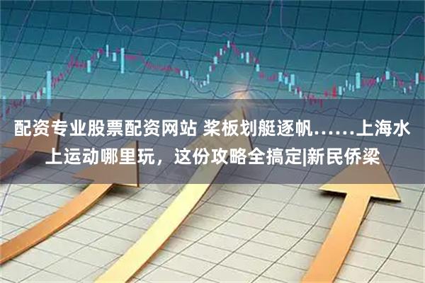 配资专业股票配资网站 桨板划艇逐帆……上海水上运动哪里玩，这份攻略全搞定|新民侨梁
