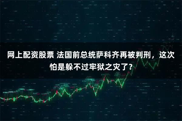 网上配资股票 法国前总统萨科齐再被判刑，这次怕是躲不过牢狱之灾了？