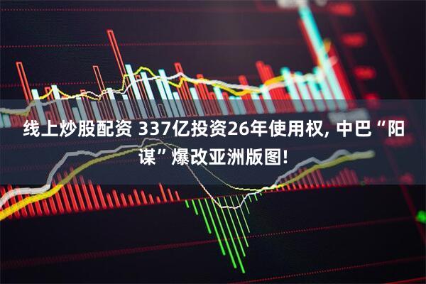 线上炒股配资 337亿投资26年使用权, 中巴“阳谋”爆改亚洲版图!