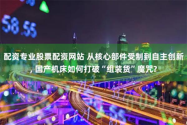 配资专业股票配资网站 从核心部件受制到自主创新, 国产机床如何打破“组装货”魔咒?