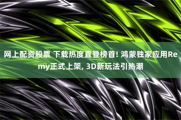 网上配资股票 下载热度直登榜首! 鸿蒙独家应用Remy正式上架, 3D新玩法引热潮