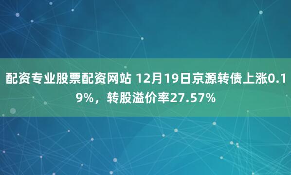 配资专业股票配资网站 12月19日京源转债上涨0.19%，转股溢价率27.57%