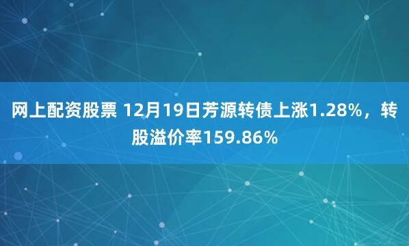 网上配资股票 12月19日芳源转债上涨1.28%，转股溢价率159.86%