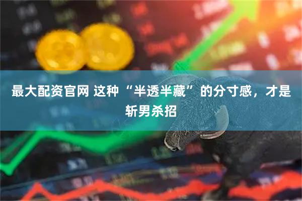 最大配资官网 这种 “半透半藏” 的分寸感，才是斩男杀招